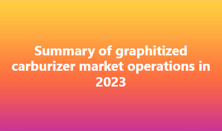 Summary of graphitized carburizer market operations in 2023